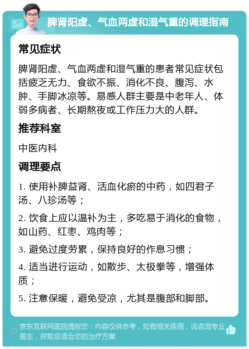 脾肾阳虚、气血两虚和湿气重的调理指南 常见症状 脾肾阳虚、气血两虚和湿气重的患者常见症状包括疲乏无力、食欲不振、消化不良、腹泻、水肿、手脚冰凉等。易感人群主要是中老年人、体弱多病者、长期熬夜或工作压力大的人群。 推荐科室 中医内科 调理要点 1. 使用补脾益肾、活血化瘀的中药，如四君子汤、八珍汤等； 2. 饮食上应以温补为主，多吃易于消化的食物，如山药、红枣、鸡肉等； 3. 避免过度劳累，保持良好的作息习惯； 4. 适当进行运动，如散步、太极拳等，增强体质； 5. 注意保暖，避免受凉，尤其是腹部和脚部。