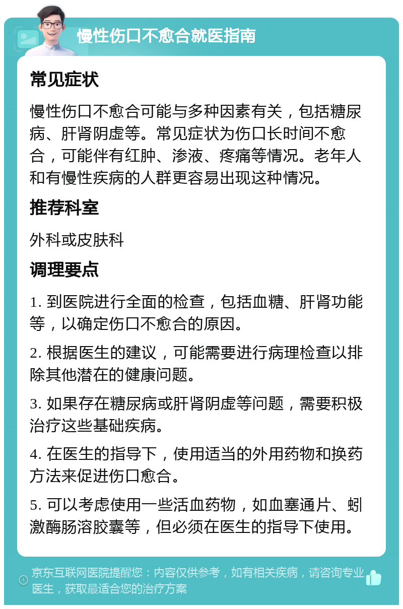 慢性伤口不愈合就医指南 常见症状 慢性伤口不愈合可能与多种因素有关，包括糖尿病、肝肾阴虚等。常见症状为伤口长时间不愈合，可能伴有红肿、渗液、疼痛等情况。老年人和有慢性疾病的人群更容易出现这种情况。 推荐科室 外科或皮肤科 调理要点 1. 到医院进行全面的检查，包括血糖、肝肾功能等，以确定伤口不愈合的原因。 2. 根据医生的建议，可能需要进行病理检查以排除其他潜在的健康问题。 3. 如果存在糖尿病或肝肾阴虚等问题，需要积极治疗这些基础疾病。 4. 在医生的指导下，使用适当的外用药物和换药方法来促进伤口愈合。 5. 可以考虑使用一些活血药物，如血塞通片、蚓激酶肠溶胶囊等，但必须在医生的指导下使用。