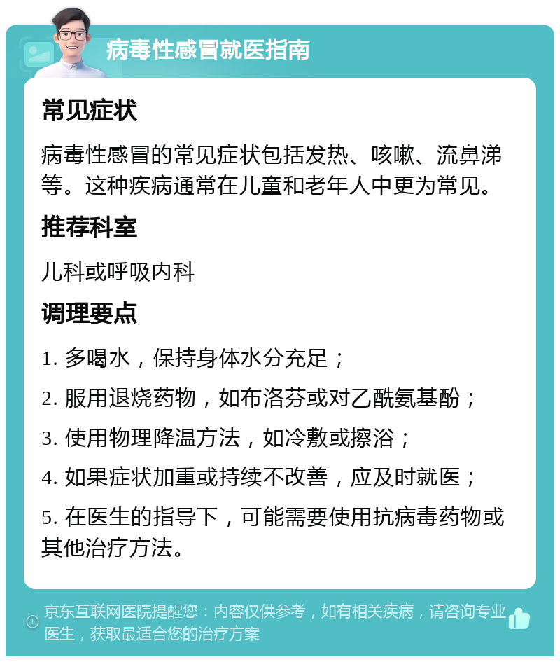 病毒性感冒就医指南 常见症状 病毒性感冒的常见症状包括发热、咳嗽、流鼻涕等。这种疾病通常在儿童和老年人中更为常见。 推荐科室 儿科或呼吸内科 调理要点 1. 多喝水，保持身体水分充足； 2. 服用退烧药物，如布洛芬或对乙酰氨基酚； 3. 使用物理降温方法，如冷敷或擦浴； 4. 如果症状加重或持续不改善，应及时就医； 5. 在医生的指导下，可能需要使用抗病毒药物或其他治疗方法。