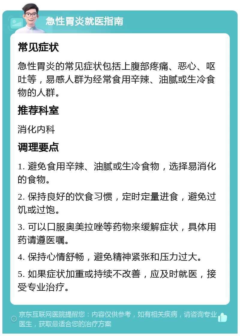 急性胃炎就医指南 常见症状 急性胃炎的常见症状包括上腹部疼痛、恶心、呕吐等，易感人群为经常食用辛辣、油腻或生冷食物的人群。 推荐科室 消化内科 调理要点 1. 避免食用辛辣、油腻或生冷食物，选择易消化的食物。 2. 保持良好的饮食习惯，定时定量进食，避免过饥或过饱。 3. 可以口服奥美拉唑等药物来缓解症状，具体用药请遵医嘱。 4. 保持心情舒畅，避免精神紧张和压力过大。 5. 如果症状加重或持续不改善，应及时就医，接受专业治疗。