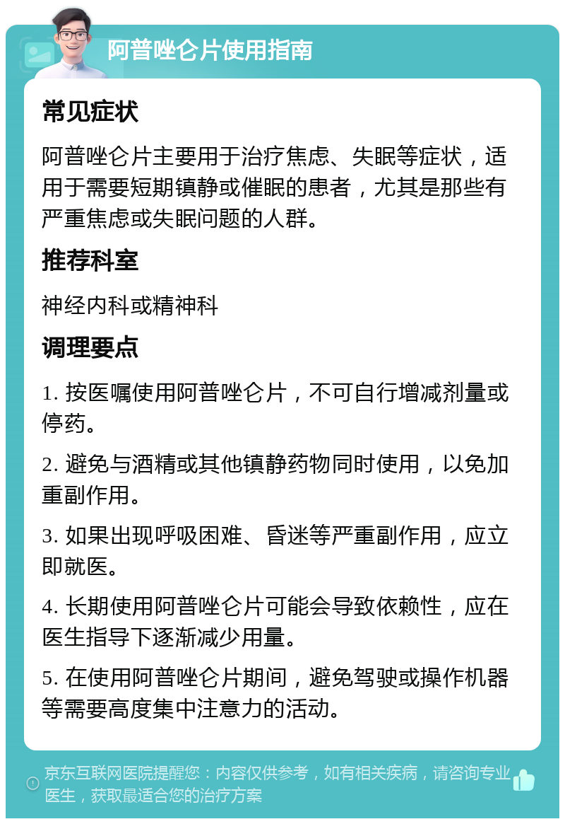 阿普唑仑片使用指南 常见症状 阿普唑仑片主要用于治疗焦虑、失眠等症状，适用于需要短期镇静或催眠的患者，尤其是那些有严重焦虑或失眠问题的人群。 推荐科室 神经内科或精神科 调理要点 1. 按医嘱使用阿普唑仑片，不可自行增减剂量或停药。 2. 避免与酒精或其他镇静药物同时使用，以免加重副作用。 3. 如果出现呼吸困难、昏迷等严重副作用，应立即就医。 4. 长期使用阿普唑仑片可能会导致依赖性，应在医生指导下逐渐减少用量。 5. 在使用阿普唑仑片期间，避免驾驶或操作机器等需要高度集中注意力的活动。