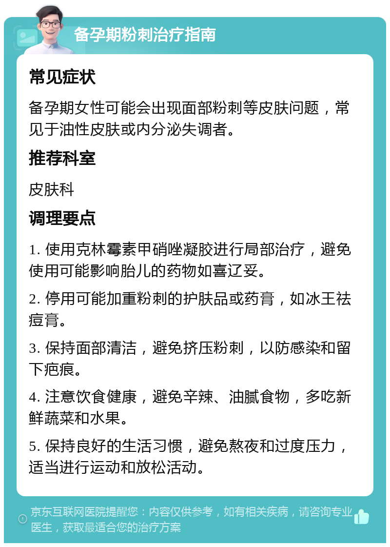 备孕期粉刺治疗指南 常见症状 备孕期女性可能会出现面部粉刺等皮肤问题，常见于油性皮肤或内分泌失调者。 推荐科室 皮肤科 调理要点 1. 使用克林霉素甲硝唑凝胶进行局部治疗，避免使用可能影响胎儿的药物如喜辽妥。 2. 停用可能加重粉刺的护肤品或药膏，如冰王祛痘膏。 3. 保持面部清洁，避免挤压粉刺，以防感染和留下疤痕。 4. 注意饮食健康，避免辛辣、油腻食物，多吃新鲜蔬菜和水果。 5. 保持良好的生活习惯，避免熬夜和过度压力，适当进行运动和放松活动。