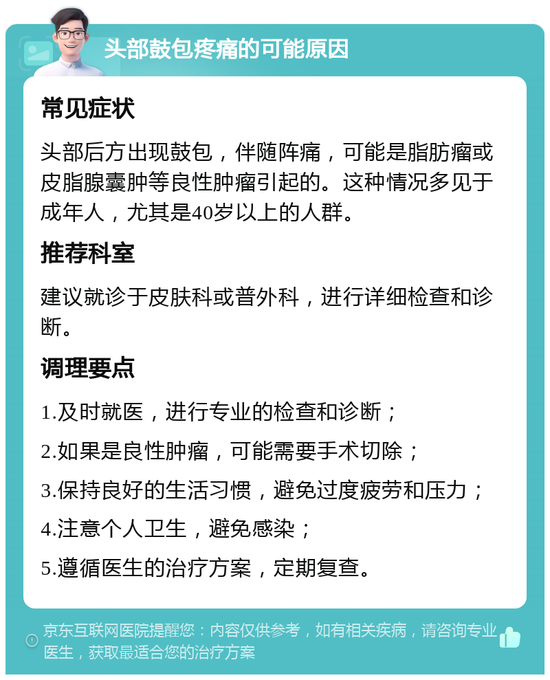 头部鼓包疼痛的可能原因 常见症状 头部后方出现鼓包，伴随阵痛，可能是脂肪瘤或皮脂腺囊肿等良性肿瘤引起的。这种情况多见于成年人，尤其是40岁以上的人群。 推荐科室 建议就诊于皮肤科或普外科，进行详细检查和诊断。 调理要点 1.及时就医，进行专业的检查和诊断； 2.如果是良性肿瘤，可能需要手术切除； 3.保持良好的生活习惯，避免过度疲劳和压力； 4.注意个人卫生，避免感染； 5.遵循医生的治疗方案，定期复查。