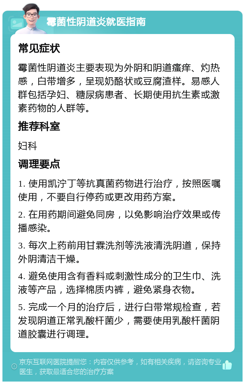 霉菌性阴道炎就医指南 常见症状 霉菌性阴道炎主要表现为外阴和阴道瘙痒、灼热感，白带增多，呈现奶酪状或豆腐渣样。易感人群包括孕妇、糖尿病患者、长期使用抗生素或激素药物的人群等。 推荐科室 妇科 调理要点 1. 使用凯泞丁等抗真菌药物进行治疗，按照医嘱使用，不要自行停药或更改用药方案。 2. 在用药期间避免同房，以免影响治疗效果或传播感染。 3. 每次上药前用甘霖洗剂等洗液清洗阴道，保持外阴清洁干燥。 4. 避免使用含有香料或刺激性成分的卫生巾、洗液等产品，选择棉质内裤，避免紧身衣物。 5. 完成一个月的治疗后，进行白带常规检查，若发现阴道正常乳酸杆菌少，需要使用乳酸杆菌阴道胶囊进行调理。