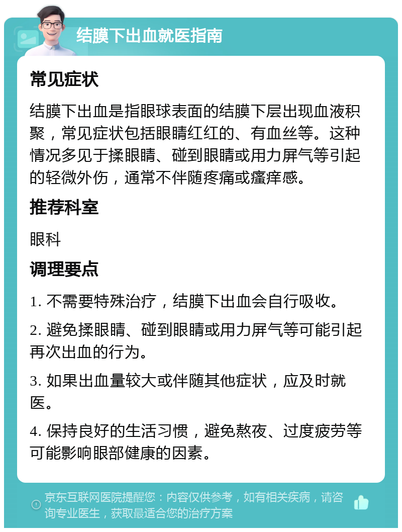 结膜下出血就医指南 常见症状 结膜下出血是指眼球表面的结膜下层出现血液积聚，常见症状包括眼睛红红的、有血丝等。这种情况多见于揉眼睛、碰到眼睛或用力屏气等引起的轻微外伤，通常不伴随疼痛或瘙痒感。 推荐科室 眼科 调理要点 1. 不需要特殊治疗，结膜下出血会自行吸收。 2. 避免揉眼睛、碰到眼睛或用力屏气等可能引起再次出血的行为。 3. 如果出血量较大或伴随其他症状，应及时就医。 4. 保持良好的生活习惯，避免熬夜、过度疲劳等可能影响眼部健康的因素。