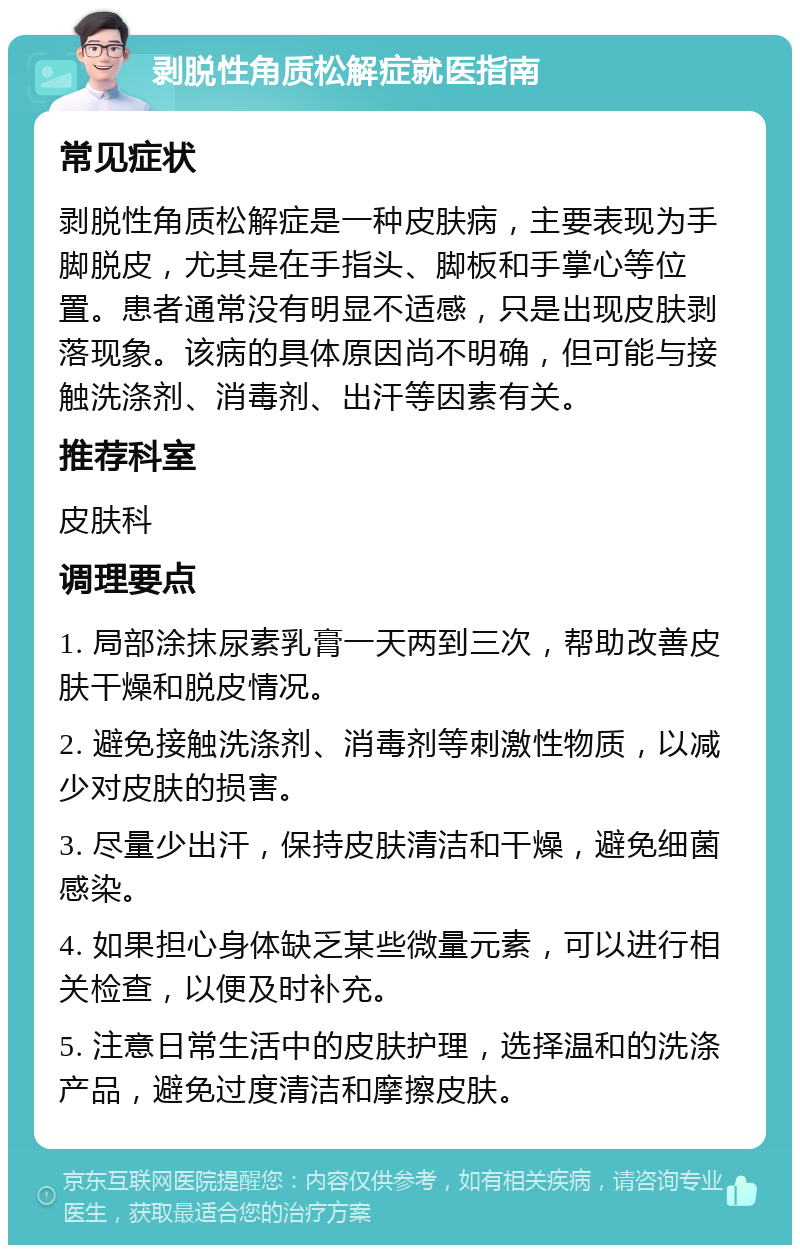 剥脱性角质松解症就医指南 常见症状 剥脱性角质松解症是一种皮肤病，主要表现为手脚脱皮，尤其是在手指头、脚板和手掌心等位置。患者通常没有明显不适感，只是出现皮肤剥落现象。该病的具体原因尚不明确，但可能与接触洗涤剂、消毒剂、出汗等因素有关。 推荐科室 皮肤科 调理要点 1. 局部涂抹尿素乳膏一天两到三次，帮助改善皮肤干燥和脱皮情况。 2. 避免接触洗涤剂、消毒剂等刺激性物质，以减少对皮肤的损害。 3. 尽量少出汗，保持皮肤清洁和干燥，避免细菌感染。 4. 如果担心身体缺乏某些微量元素，可以进行相关检查，以便及时补充。 5. 注意日常生活中的皮肤护理，选择温和的洗涤产品，避免过度清洁和摩擦皮肤。