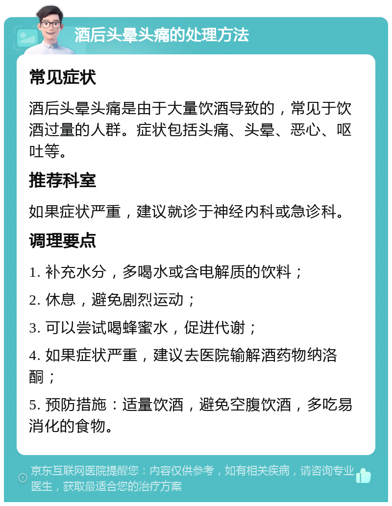 酒后头晕头痛的处理方法 常见症状 酒后头晕头痛是由于大量饮酒导致的，常见于饮酒过量的人群。症状包括头痛、头晕、恶心、呕吐等。 推荐科室 如果症状严重，建议就诊于神经内科或急诊科。 调理要点 1. 补充水分，多喝水或含电解质的饮料； 2. 休息，避免剧烈运动； 3. 可以尝试喝蜂蜜水，促进代谢； 4. 如果症状严重，建议去医院输解酒药物纳洛酮； 5. 预防措施：适量饮酒，避免空腹饮酒，多吃易消化的食物。