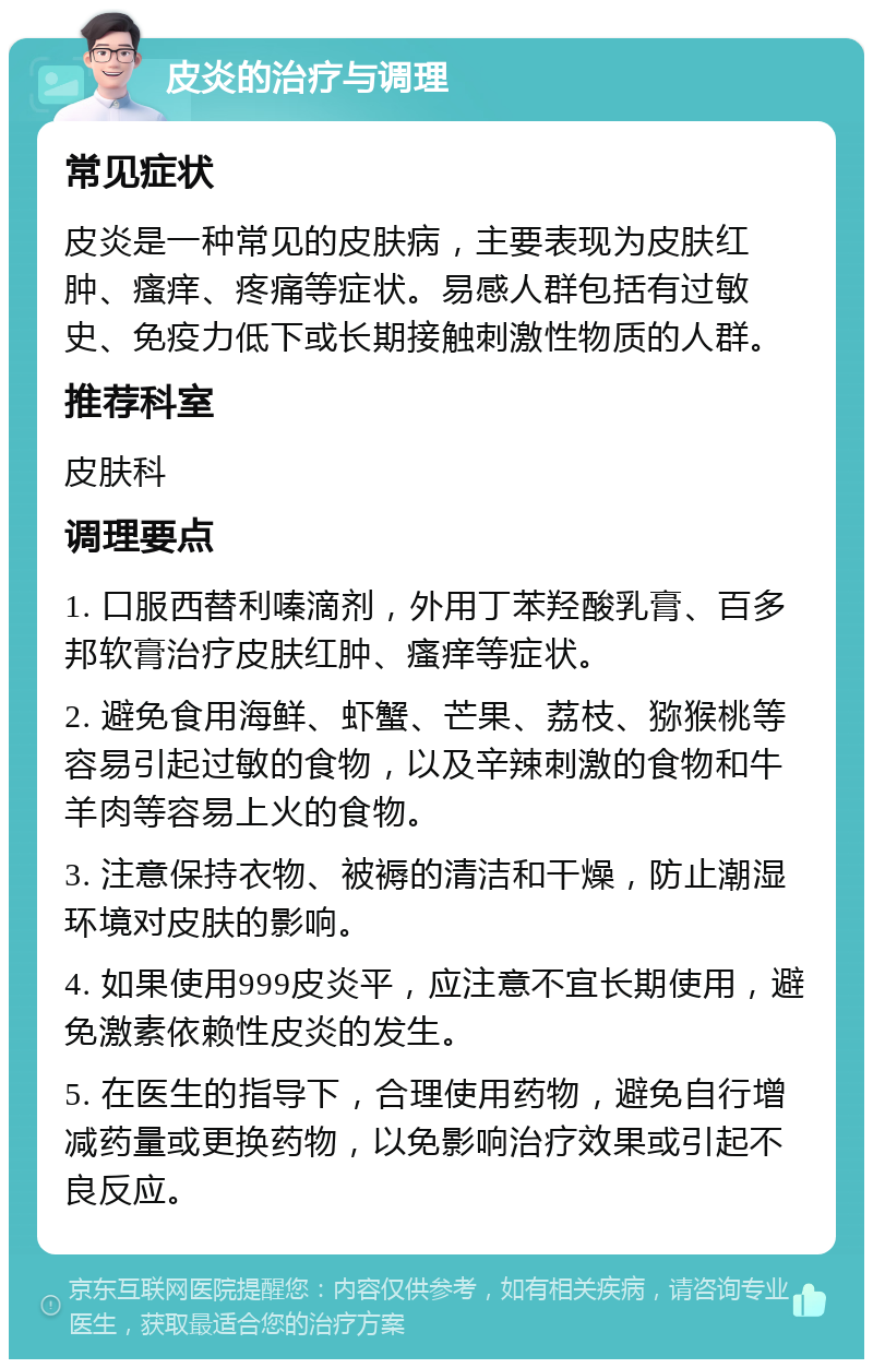 皮炎的治疗与调理 常见症状 皮炎是一种常见的皮肤病，主要表现为皮肤红肿、瘙痒、疼痛等症状。易感人群包括有过敏史、免疫力低下或长期接触刺激性物质的人群。 推荐科室 皮肤科 调理要点 1. 口服西替利嗪滴剂，外用丁苯羟酸乳膏、百多邦软膏治疗皮肤红肿、瘙痒等症状。 2. 避免食用海鲜、虾蟹、芒果、荔枝、猕猴桃等容易引起过敏的食物，以及辛辣刺激的食物和牛羊肉等容易上火的食物。 3. 注意保持衣物、被褥的清洁和干燥，防止潮湿环境对皮肤的影响。 4. 如果使用999皮炎平，应注意不宜长期使用，避免激素依赖性皮炎的发生。 5. 在医生的指导下，合理使用药物，避免自行增减药量或更换药物，以免影响治疗效果或引起不良反应。