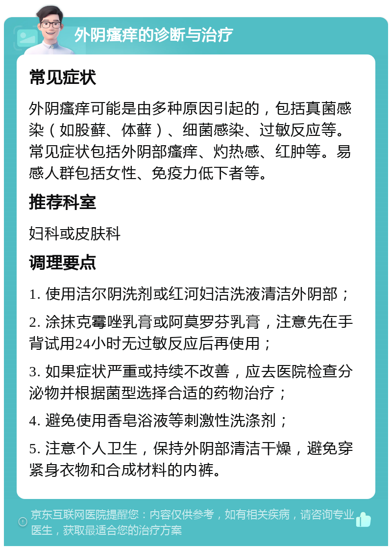 外阴瘙痒的诊断与治疗 常见症状 外阴瘙痒可能是由多种原因引起的，包括真菌感染（如股藓、体藓）、细菌感染、过敏反应等。常见症状包括外阴部瘙痒、灼热感、红肿等。易感人群包括女性、免疫力低下者等。 推荐科室 妇科或皮肤科 调理要点 1. 使用洁尔阴洗剂或红河妇洁洗液清洁外阴部； 2. 涂抹克霉唑乳膏或阿莫罗芬乳膏，注意先在手背试用24小时无过敏反应后再使用； 3. 如果症状严重或持续不改善，应去医院检查分泌物并根据菌型选择合适的药物治疗； 4. 避免使用香皂浴液等刺激性洗涤剂； 5. 注意个人卫生，保持外阴部清洁干燥，避免穿紧身衣物和合成材料的内裤。