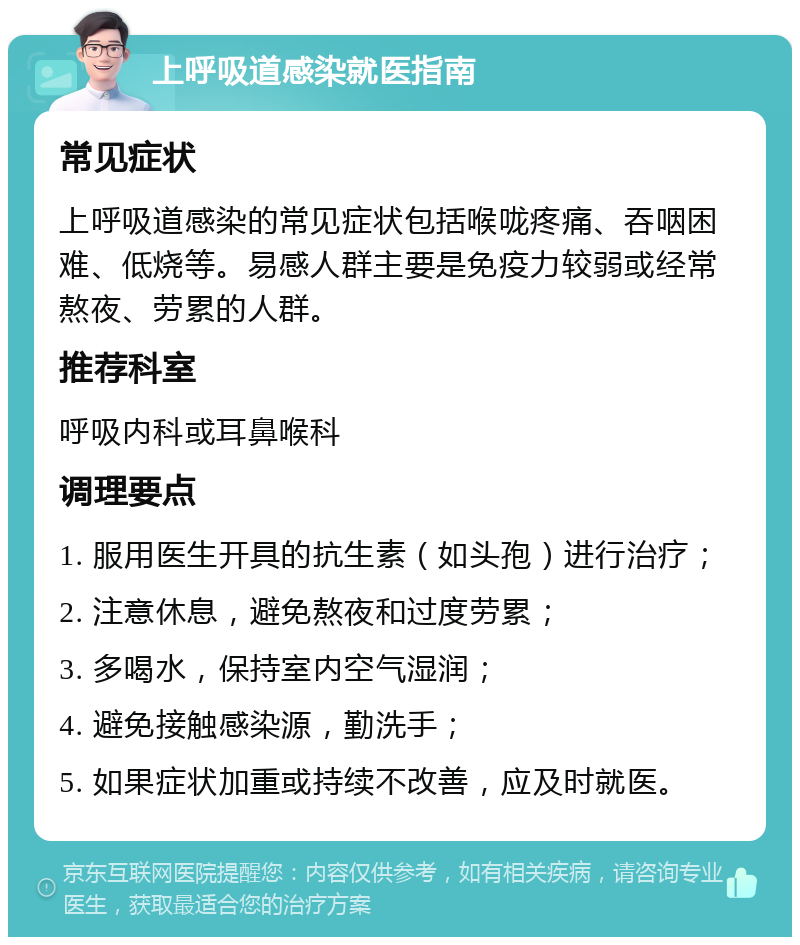 上呼吸道感染就医指南 常见症状 上呼吸道感染的常见症状包括喉咙疼痛、吞咽困难、低烧等。易感人群主要是免疫力较弱或经常熬夜、劳累的人群。 推荐科室 呼吸内科或耳鼻喉科 调理要点 1. 服用医生开具的抗生素（如头孢）进行治疗； 2. 注意休息，避免熬夜和过度劳累； 3. 多喝水，保持室内空气湿润； 4. 避免接触感染源，勤洗手； 5. 如果症状加重或持续不改善，应及时就医。