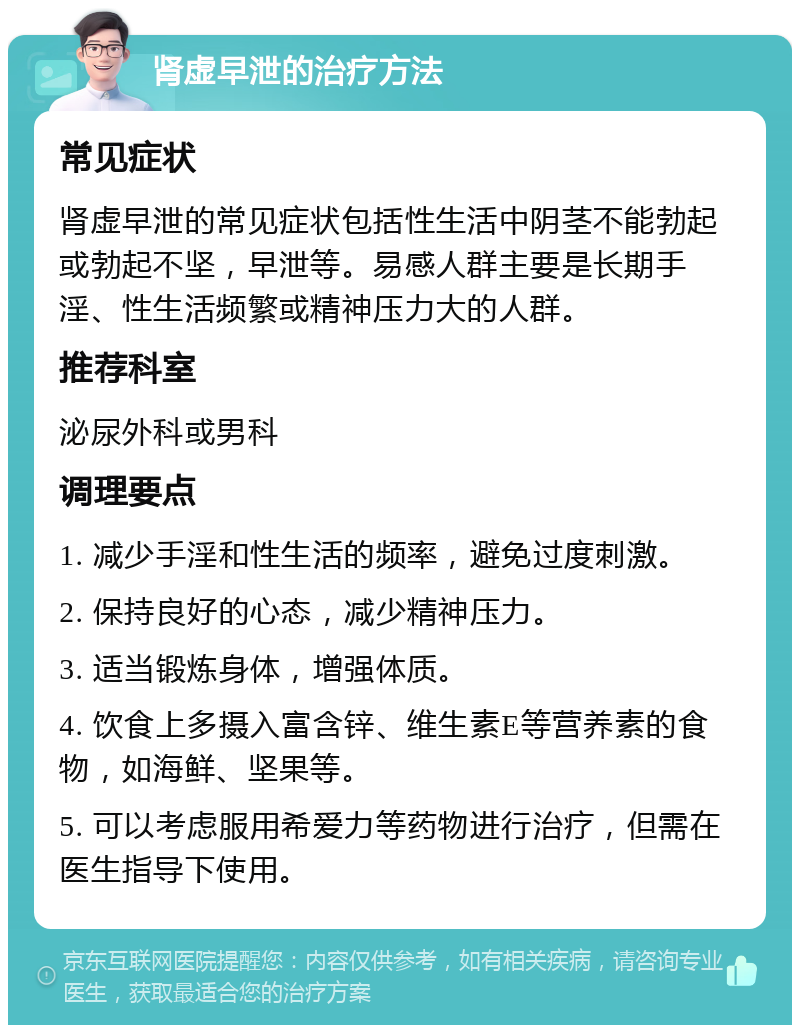 肾虚早泄的治疗方法 常见症状 肾虚早泄的常见症状包括性生活中阴茎不能勃起或勃起不坚，早泄等。易感人群主要是长期手淫、性生活频繁或精神压力大的人群。 推荐科室 泌尿外科或男科 调理要点 1. 减少手淫和性生活的频率，避免过度刺激。 2. 保持良好的心态，减少精神压力。 3. 适当锻炼身体，增强体质。 4. 饮食上多摄入富含锌、维生素E等营养素的食物，如海鲜、坚果等。 5. 可以考虑服用希爱力等药物进行治疗，但需在医生指导下使用。