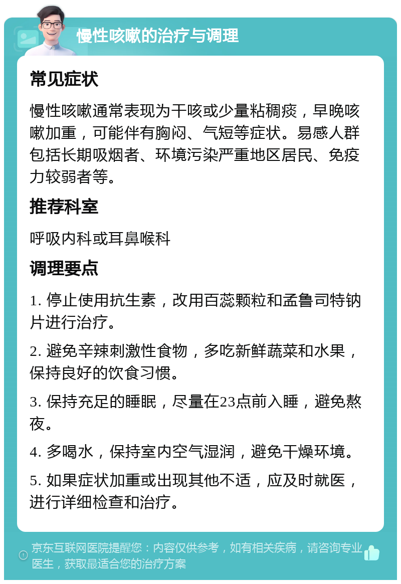 慢性咳嗽的治疗与调理 常见症状 慢性咳嗽通常表现为干咳或少量粘稠痰，早晚咳嗽加重，可能伴有胸闷、气短等症状。易感人群包括长期吸烟者、环境污染严重地区居民、免疫力较弱者等。 推荐科室 呼吸内科或耳鼻喉科 调理要点 1. 停止使用抗生素，改用百蕊颗粒和孟鲁司特钠片进行治疗。 2. 避免辛辣刺激性食物，多吃新鲜蔬菜和水果，保持良好的饮食习惯。 3. 保持充足的睡眠，尽量在23点前入睡，避免熬夜。 4. 多喝水，保持室内空气湿润，避免干燥环境。 5. 如果症状加重或出现其他不适，应及时就医，进行详细检查和治疗。