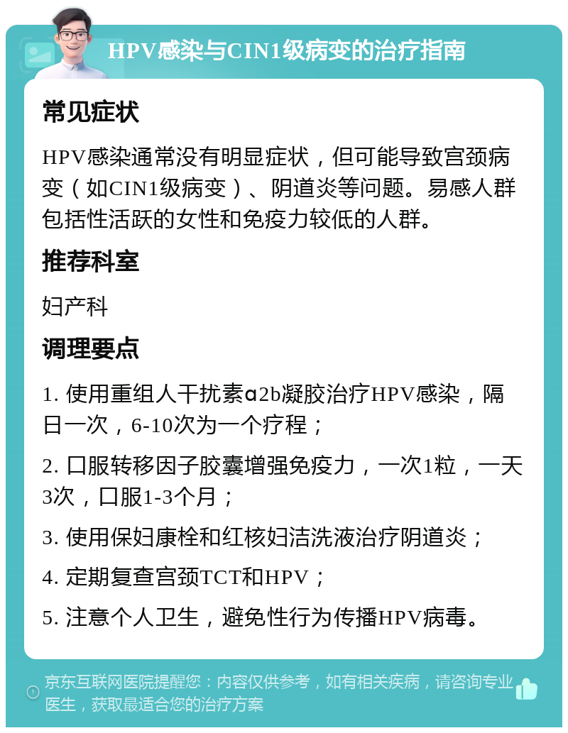 HPV感染与CIN1级病变的治疗指南 常见症状 HPV感染通常没有明显症状，但可能导致宫颈病变（如CIN1级病变）、阴道炎等问题。易感人群包括性活跃的女性和免疫力较低的人群。 推荐科室 妇产科 调理要点 1. 使用重组人干扰素ɑ2b凝胶治疗HPV感染，隔日一次，6-10次为一个疗程； 2. 口服转移因子胶囊增强免疫力，一次1粒，一天3次，口服1-3个月； 3. 使用保妇康栓和红核妇洁洗液治疗阴道炎； 4. 定期复查宫颈TCT和HPV； 5. 注意个人卫生，避免性行为传播HPV病毒。