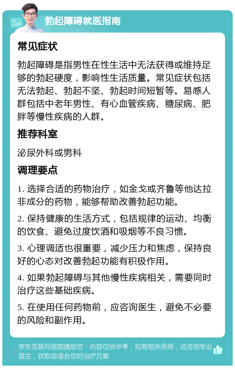 勃起障碍就医指南 常见症状 勃起障碍是指男性在性生活中无法获得或维持足够的勃起硬度，影响性生活质量。常见症状包括无法勃起、勃起不坚、勃起时间短暂等。易感人群包括中老年男性、有心血管疾病、糖尿病、肥胖等慢性疾病的人群。 推荐科室 泌尿外科或男科 调理要点 1. 选择合适的药物治疗，如金戈或齐鲁等他达拉非成分的药物，能够帮助改善勃起功能。 2. 保持健康的生活方式，包括规律的运动、均衡的饮食、避免过度饮酒和吸烟等不良习惯。 3. 心理调适也很重要，减少压力和焦虑，保持良好的心态对改善勃起功能有积极作用。 4. 如果勃起障碍与其他慢性疾病相关，需要同时治疗这些基础疾病。 5. 在使用任何药物前，应咨询医生，避免不必要的风险和副作用。