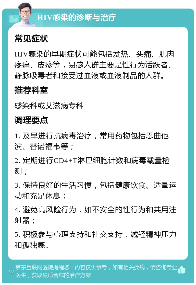 HIV感染的诊断与治疗 常见症状 HIV感染的早期症状可能包括发热、头痛、肌肉疼痛、皮疹等，易感人群主要是性行为活跃者、静脉吸毒者和接受过血液或血液制品的人群。 推荐科室 感染科或艾滋病专科 调理要点 1. 及早进行抗病毒治疗，常用药物包括恩曲他滨、替诺福韦等； 2. 定期进行CD4+T淋巴细胞计数和病毒载量检测； 3. 保持良好的生活习惯，包括健康饮食、适量运动和充足休息； 4. 避免高风险行为，如不安全的性行为和共用注射器； 5. 积极参与心理支持和社交支持，减轻精神压力和孤独感。