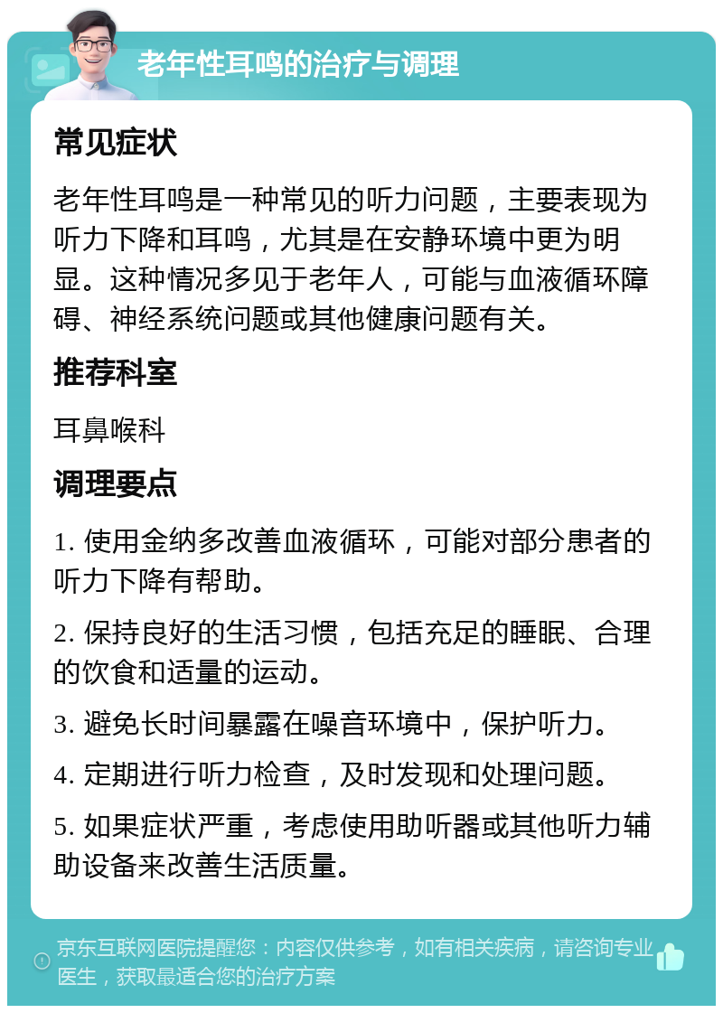 老年性耳鸣的治疗与调理 常见症状 老年性耳鸣是一种常见的听力问题，主要表现为听力下降和耳鸣，尤其是在安静环境中更为明显。这种情况多见于老年人，可能与血液循环障碍、神经系统问题或其他健康问题有关。 推荐科室 耳鼻喉科 调理要点 1. 使用金纳多改善血液循环，可能对部分患者的听力下降有帮助。 2. 保持良好的生活习惯，包括充足的睡眠、合理的饮食和适量的运动。 3. 避免长时间暴露在噪音环境中，保护听力。 4. 定期进行听力检查，及时发现和处理问题。 5. 如果症状严重，考虑使用助听器或其他听力辅助设备来改善生活质量。