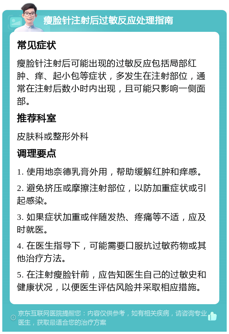 瘦脸针注射后过敏反应处理指南 常见症状 瘦脸针注射后可能出现的过敏反应包括局部红肿、痒、起小包等症状，多发生在注射部位，通常在注射后数小时内出现，且可能只影响一侧面部。 推荐科室 皮肤科或整形外科 调理要点 1. 使用地奈德乳膏外用，帮助缓解红肿和痒感。 2. 避免挤压或摩擦注射部位，以防加重症状或引起感染。 3. 如果症状加重或伴随发热、疼痛等不适，应及时就医。 4. 在医生指导下，可能需要口服抗过敏药物或其他治疗方法。 5. 在注射瘦脸针前，应告知医生自己的过敏史和健康状况，以便医生评估风险并采取相应措施。