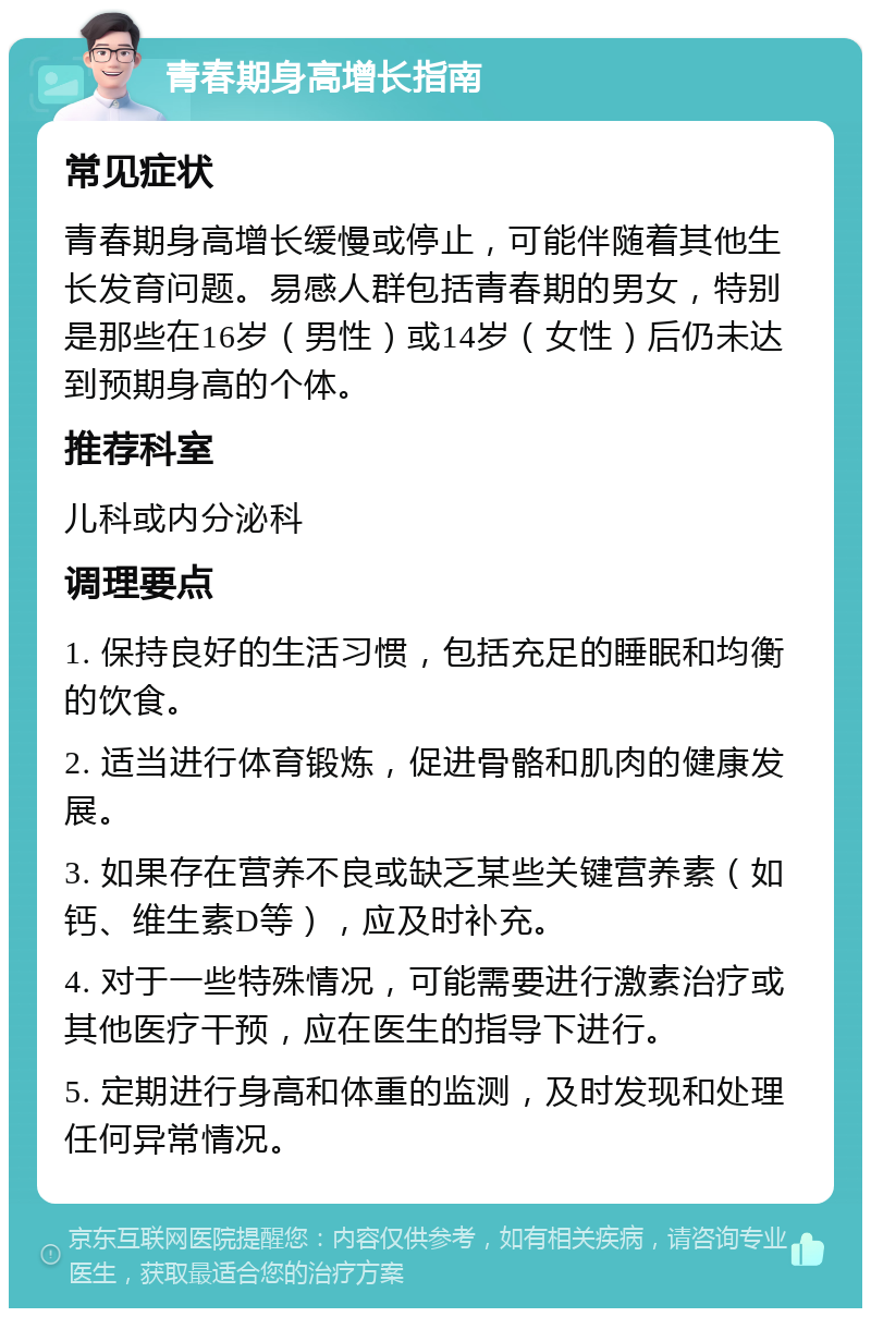 青春期身高增长指南 常见症状 青春期身高增长缓慢或停止，可能伴随着其他生长发育问题。易感人群包括青春期的男女，特别是那些在16岁（男性）或14岁（女性）后仍未达到预期身高的个体。 推荐科室 儿科或内分泌科 调理要点 1. 保持良好的生活习惯，包括充足的睡眠和均衡的饮食。 2. 适当进行体育锻炼，促进骨骼和肌肉的健康发展。 3. 如果存在营养不良或缺乏某些关键营养素（如钙、维生素D等），应及时补充。 4. 对于一些特殊情况，可能需要进行激素治疗或其他医疗干预，应在医生的指导下进行。 5. 定期进行身高和体重的监测，及时发现和处理任何异常情况。