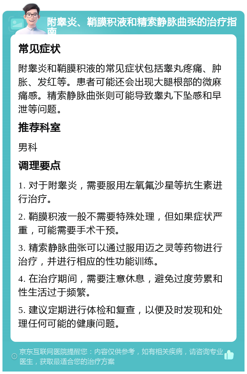 附睾炎、鞘膜积液和精索静脉曲张的治疗指南 常见症状 附睾炎和鞘膜积液的常见症状包括睾丸疼痛、肿胀、发红等。患者可能还会出现大腿根部的微麻痛感。精索静脉曲张则可能导致睾丸下坠感和早泄等问题。 推荐科室 男科 调理要点 1. 对于附睾炎，需要服用左氧氟沙星等抗生素进行治疗。 2. 鞘膜积液一般不需要特殊处理，但如果症状严重，可能需要手术干预。 3. 精索静脉曲张可以通过服用迈之灵等药物进行治疗，并进行相应的性功能训练。 4. 在治疗期间，需要注意休息，避免过度劳累和性生活过于频繁。 5. 建议定期进行体检和复查，以便及时发现和处理任何可能的健康问题。