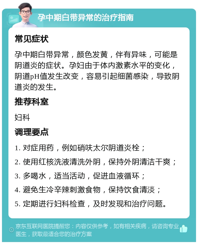 孕中期白带异常的治疗指南 常见症状 孕中期白带异常，颜色发黄，伴有异味，可能是阴道炎的症状。孕妇由于体内激素水平的变化，阴道pH值发生改变，容易引起细菌感染，导致阴道炎的发生。 推荐科室 妇科 调理要点 1. 对症用药，例如硝呋太尔阴道炎栓； 2. 使用红核洗液清洗外阴，保持外阴清洁干爽； 3. 多喝水，适当活动，促进血液循环； 4. 避免生冷辛辣刺激食物，保持饮食清淡； 5. 定期进行妇科检查，及时发现和治疗问题。