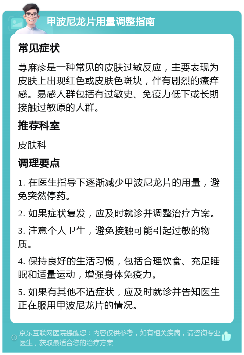 甲波尼龙片用量调整指南 常见症状 荨麻疹是一种常见的皮肤过敏反应，主要表现为皮肤上出现红色或皮肤色斑块，伴有剧烈的瘙痒感。易感人群包括有过敏史、免疫力低下或长期接触过敏原的人群。 推荐科室 皮肤科 调理要点 1. 在医生指导下逐渐减少甲波尼龙片的用量，避免突然停药。 2. 如果症状复发，应及时就诊并调整治疗方案。 3. 注意个人卫生，避免接触可能引起过敏的物质。 4. 保持良好的生活习惯，包括合理饮食、充足睡眠和适量运动，增强身体免疫力。 5. 如果有其他不适症状，应及时就诊并告知医生正在服用甲波尼龙片的情况。