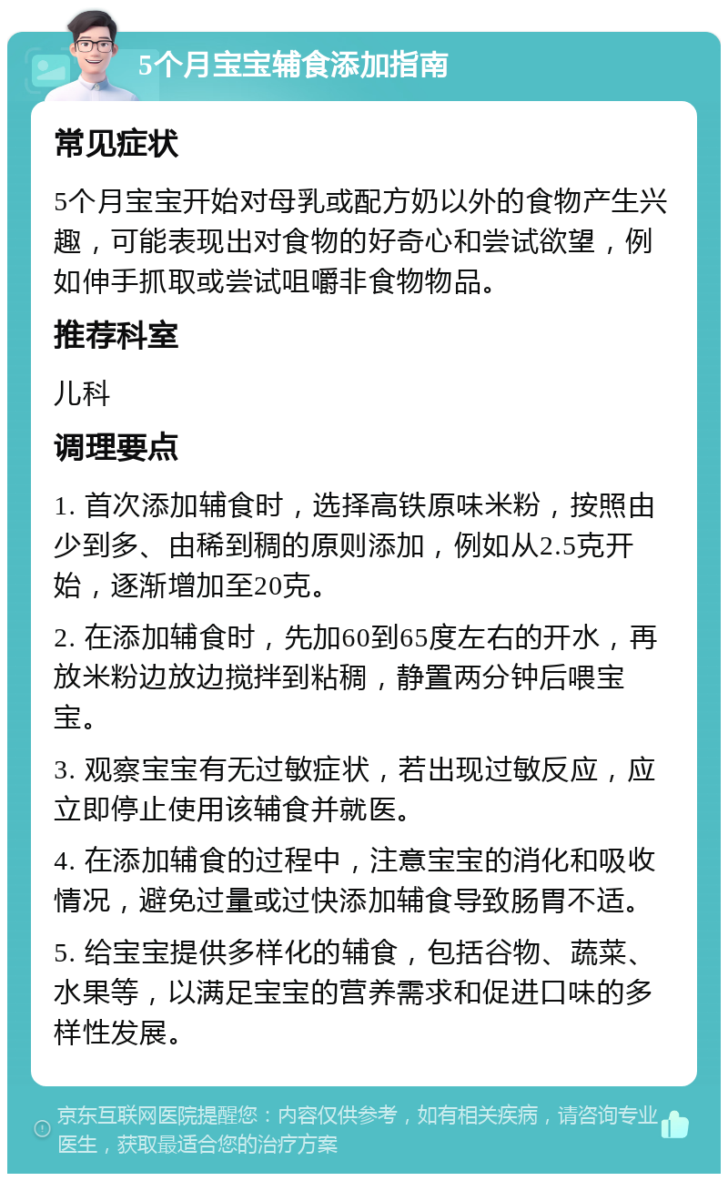 5个月宝宝辅食添加指南 常见症状 5个月宝宝开始对母乳或配方奶以外的食物产生兴趣，可能表现出对食物的好奇心和尝试欲望，例如伸手抓取或尝试咀嚼非食物物品。 推荐科室 儿科 调理要点 1. 首次添加辅食时，选择高铁原味米粉，按照由少到多、由稀到稠的原则添加，例如从2.5克开始，逐渐增加至20克。 2. 在添加辅食时，先加60到65度左右的开水，再放米粉边放边搅拌到粘稠，静置两分钟后喂宝宝。 3. 观察宝宝有无过敏症状，若出现过敏反应，应立即停止使用该辅食并就医。 4. 在添加辅食的过程中，注意宝宝的消化和吸收情况，避免过量或过快添加辅食导致肠胃不适。 5. 给宝宝提供多样化的辅食，包括谷物、蔬菜、水果等，以满足宝宝的营养需求和促进口味的多样性发展。