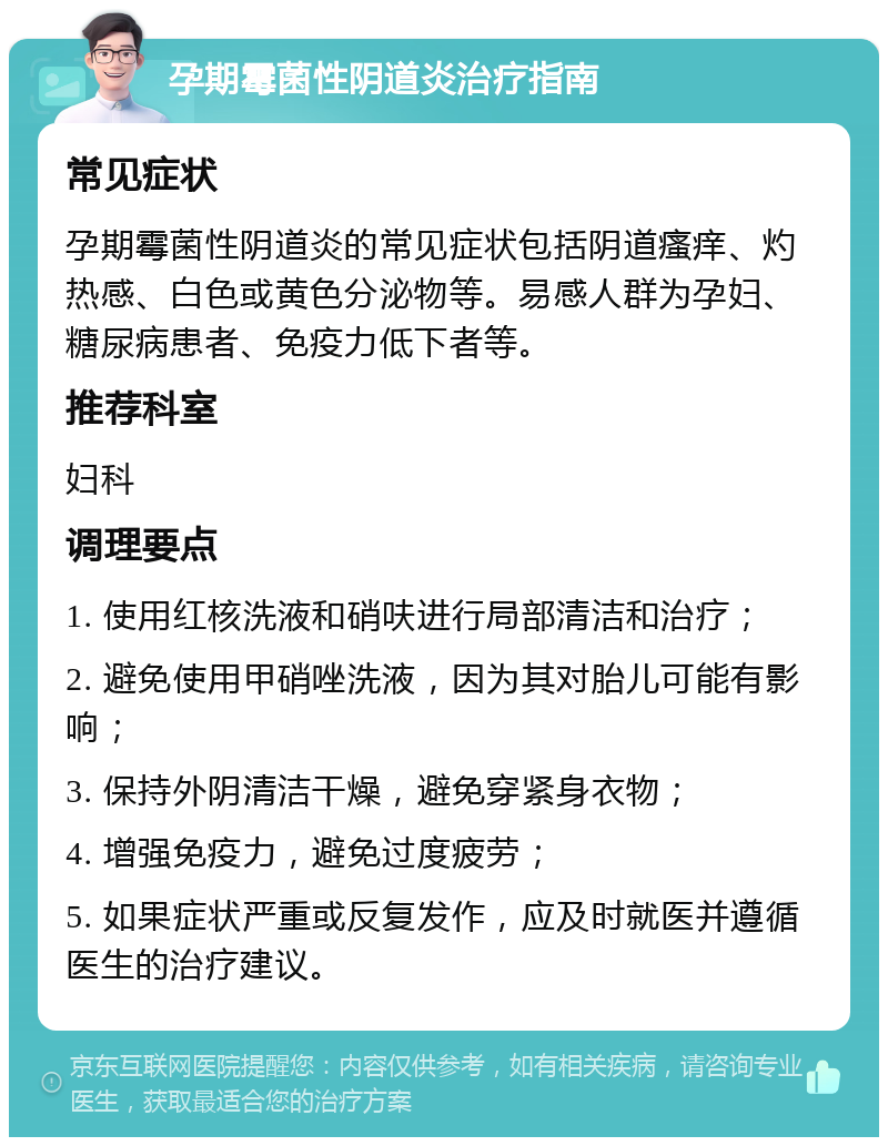 孕期霉菌性阴道炎治疗指南 常见症状 孕期霉菌性阴道炎的常见症状包括阴道瘙痒、灼热感、白色或黄色分泌物等。易感人群为孕妇、糖尿病患者、免疫力低下者等。 推荐科室 妇科 调理要点 1. 使用红核洗液和硝呋进行局部清洁和治疗； 2. 避免使用甲硝唑洗液，因为其对胎儿可能有影响； 3. 保持外阴清洁干燥，避免穿紧身衣物； 4. 增强免疫力，避免过度疲劳； 5. 如果症状严重或反复发作，应及时就医并遵循医生的治疗建议。