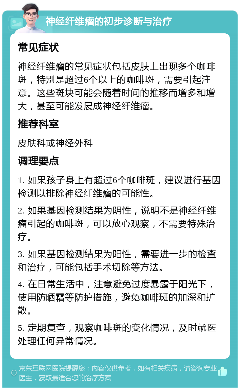 神经纤维瘤的初步诊断与治疗 常见症状 神经纤维瘤的常见症状包括皮肤上出现多个咖啡斑，特别是超过6个以上的咖啡斑，需要引起注意。这些斑块可能会随着时间的推移而增多和增大，甚至可能发展成神经纤维瘤。 推荐科室 皮肤科或神经外科 调理要点 1. 如果孩子身上有超过6个咖啡斑，建议进行基因检测以排除神经纤维瘤的可能性。 2. 如果基因检测结果为阴性，说明不是神经纤维瘤引起的咖啡斑，可以放心观察，不需要特殊治疗。 3. 如果基因检测结果为阳性，需要进一步的检查和治疗，可能包括手术切除等方法。 4. 在日常生活中，注意避免过度暴露于阳光下，使用防晒霜等防护措施，避免咖啡斑的加深和扩散。 5. 定期复查，观察咖啡斑的变化情况，及时就医处理任何异常情况。