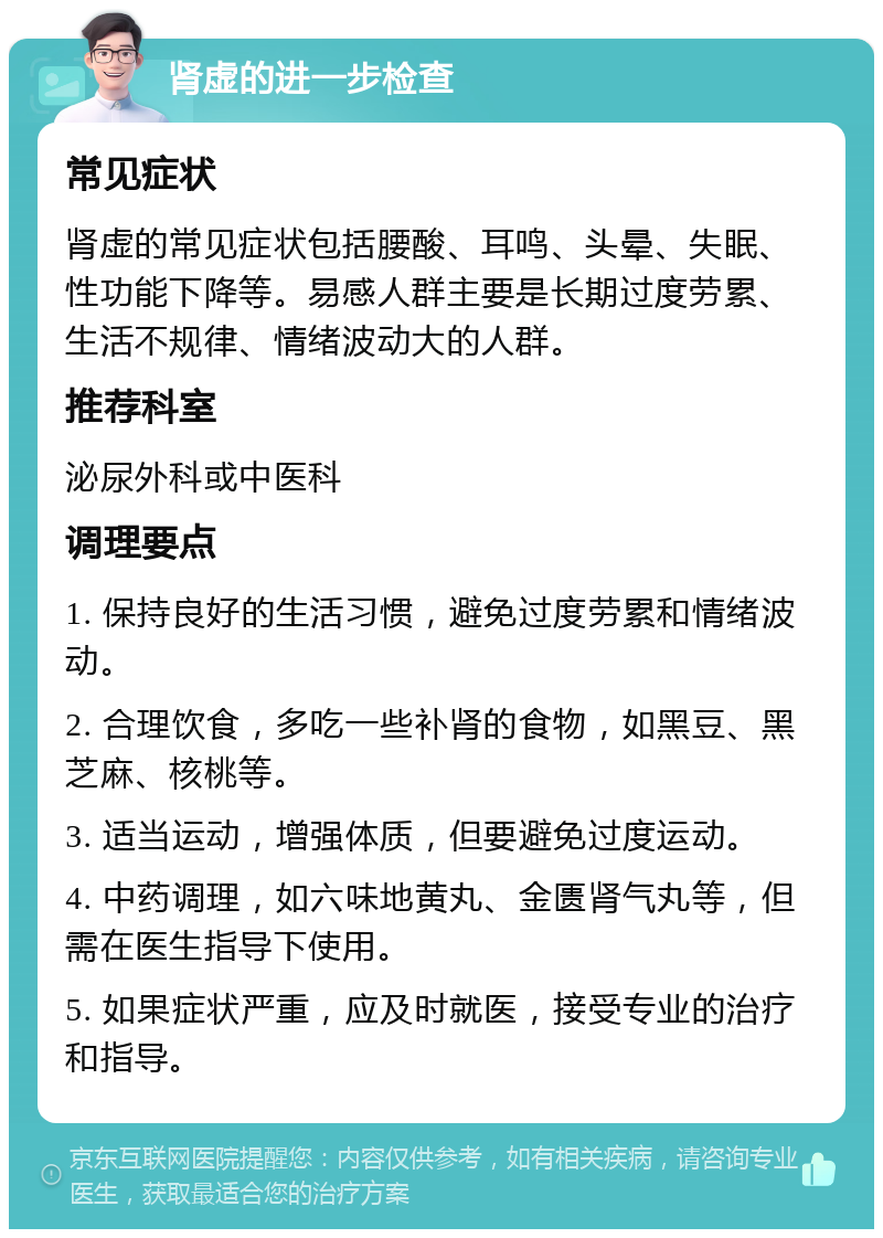 肾虚的进一步检查 常见症状 肾虚的常见症状包括腰酸、耳鸣、头晕、失眠、性功能下降等。易感人群主要是长期过度劳累、生活不规律、情绪波动大的人群。 推荐科室 泌尿外科或中医科 调理要点 1. 保持良好的生活习惯，避免过度劳累和情绪波动。 2. 合理饮食，多吃一些补肾的食物，如黑豆、黑芝麻、核桃等。 3. 适当运动，增强体质，但要避免过度运动。 4. 中药调理，如六味地黄丸、金匮肾气丸等，但需在医生指导下使用。 5. 如果症状严重，应及时就医，接受专业的治疗和指导。