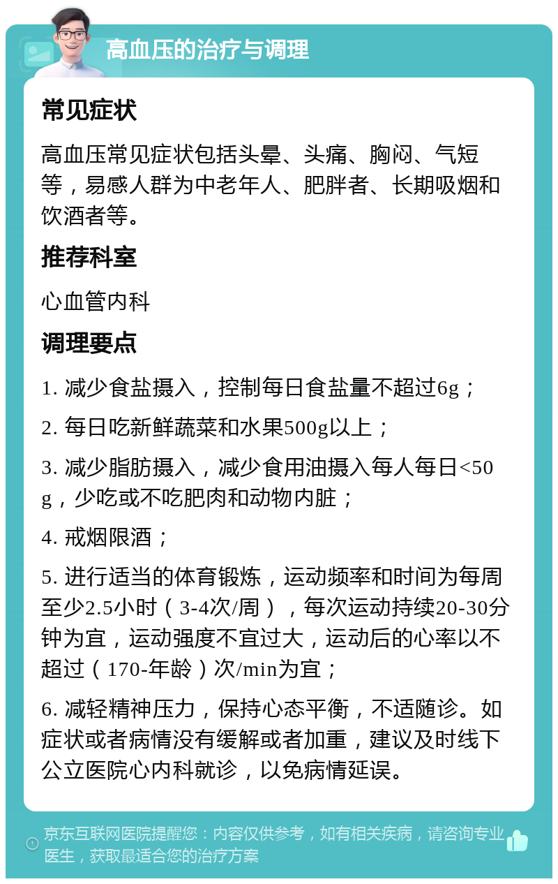 高血压的治疗与调理 常见症状 高血压常见症状包括头晕、头痛、胸闷、气短等，易感人群为中老年人、肥胖者、长期吸烟和饮酒者等。 推荐科室 心血管内科 调理要点 1. 减少食盐摄入，控制每日食盐量不超过6g； 2. 每日吃新鲜蔬菜和水果500g以上； 3. 减少脂肪摄入，减少食用油摄入每人每日<50g，少吃或不吃肥肉和动物内脏； 4. 戒烟限酒； 5. 进行适当的体育锻炼，运动频率和时间为每周至少2.5小时（3-4次/周），每次运动持续20-30分钟为宜，运动强度不宜过大，运动后的心率以不超过（170-年龄）次/min为宜； 6. 减轻精神压力，保持心态平衡，不适随诊。如症状或者病情没有缓解或者加重，建议及时线下公立医院心内科就诊，以免病情延误。