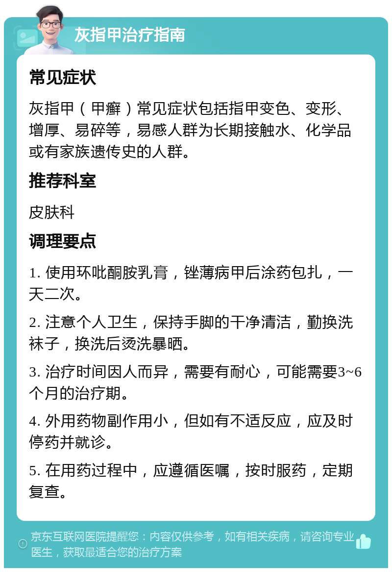 灰指甲治疗指南 常见症状 灰指甲（甲癣）常见症状包括指甲变色、变形、增厚、易碎等，易感人群为长期接触水、化学品或有家族遗传史的人群。 推荐科室 皮肤科 调理要点 1. 使用环吡酮胺乳膏，锉薄病甲后涂药包扎，一天二次。 2. 注意个人卫生，保持手脚的干净清洁，勤换洗袜子，换洗后烫洗暴晒。 3. 治疗时间因人而异，需要有耐心，可能需要3~6个月的治疗期。 4. 外用药物副作用小，但如有不适反应，应及时停药并就诊。 5. 在用药过程中，应遵循医嘱，按时服药，定期复查。