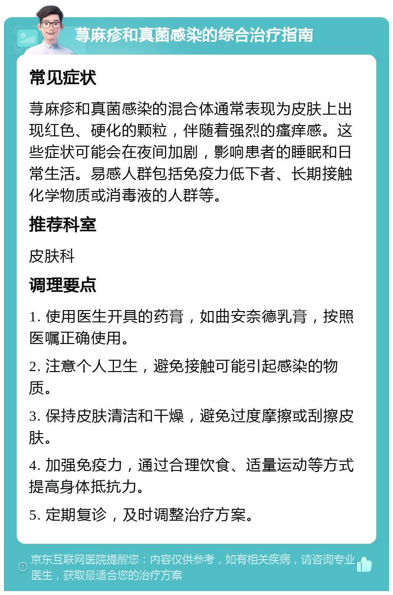 荨麻疹和真菌感染的综合治疗指南 常见症状 荨麻疹和真菌感染的混合体通常表现为皮肤上出现红色、硬化的颗粒，伴随着强烈的瘙痒感。这些症状可能会在夜间加剧，影响患者的睡眠和日常生活。易感人群包括免疫力低下者、长期接触化学物质或消毒液的人群等。 推荐科室 皮肤科 调理要点 1. 使用医生开具的药膏，如曲安奈德乳膏，按照医嘱正确使用。 2. 注意个人卫生，避免接触可能引起感染的物质。 3. 保持皮肤清洁和干燥，避免过度摩擦或刮擦皮肤。 4. 加强免疫力，通过合理饮食、适量运动等方式提高身体抵抗力。 5. 定期复诊，及时调整治疗方案。