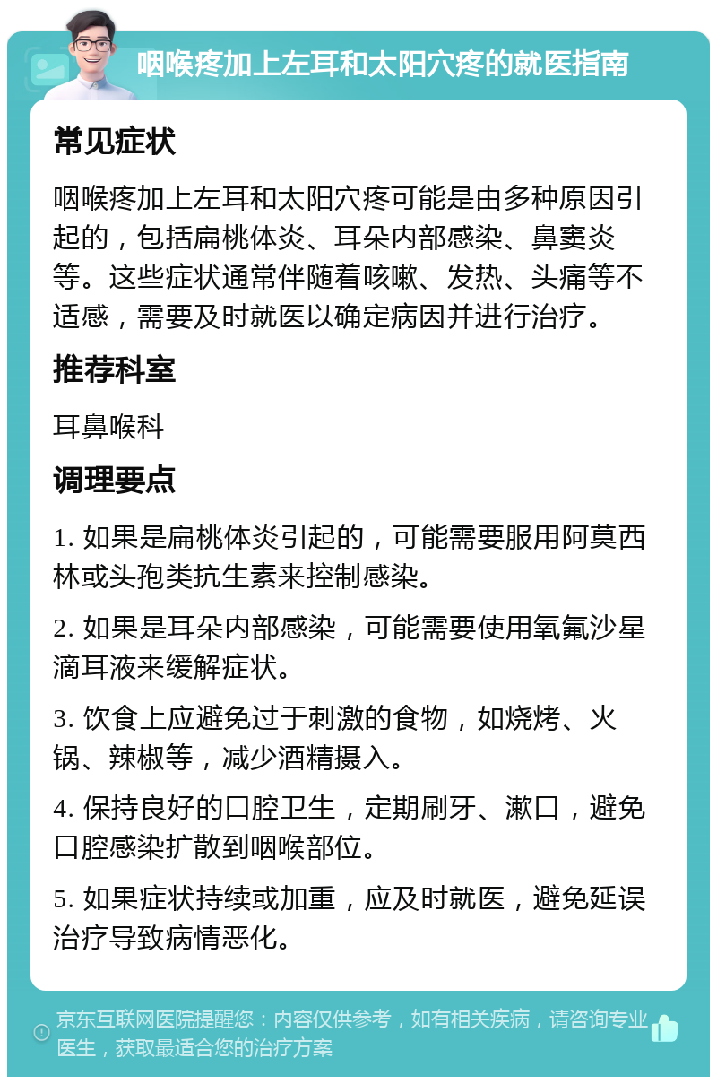 咽喉疼加上左耳和太阳穴疼的就医指南 常见症状 咽喉疼加上左耳和太阳穴疼可能是由多种原因引起的，包括扁桃体炎、耳朵内部感染、鼻窦炎等。这些症状通常伴随着咳嗽、发热、头痛等不适感，需要及时就医以确定病因并进行治疗。 推荐科室 耳鼻喉科 调理要点 1. 如果是扁桃体炎引起的，可能需要服用阿莫西林或头孢类抗生素来控制感染。 2. 如果是耳朵内部感染，可能需要使用氧氟沙星滴耳液来缓解症状。 3. 饮食上应避免过于刺激的食物，如烧烤、火锅、辣椒等，减少酒精摄入。 4. 保持良好的口腔卫生，定期刷牙、漱口，避免口腔感染扩散到咽喉部位。 5. 如果症状持续或加重，应及时就医，避免延误治疗导致病情恶化。