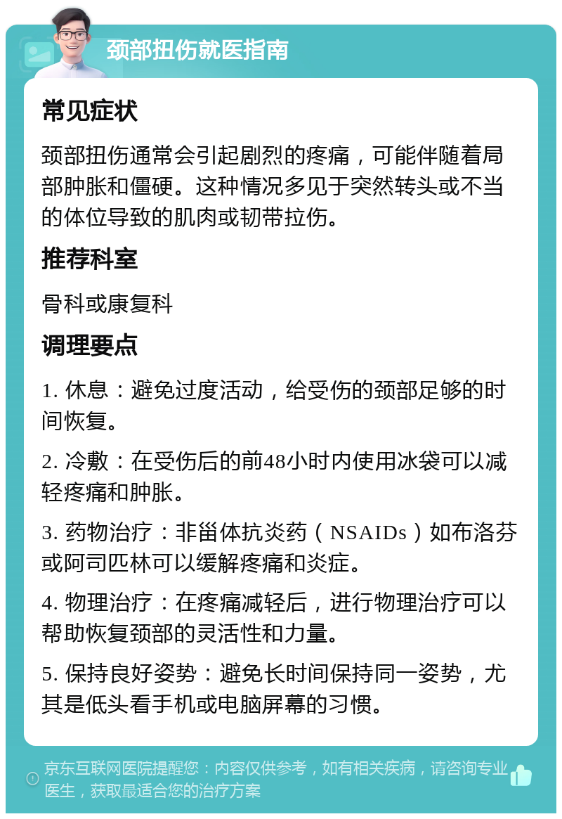 颈部扭伤就医指南 常见症状 颈部扭伤通常会引起剧烈的疼痛，可能伴随着局部肿胀和僵硬。这种情况多见于突然转头或不当的体位导致的肌肉或韧带拉伤。 推荐科室 骨科或康复科 调理要点 1. 休息：避免过度活动，给受伤的颈部足够的时间恢复。 2. 冷敷：在受伤后的前48小时内使用冰袋可以减轻疼痛和肿胀。 3. 药物治疗：非甾体抗炎药（NSAIDs）如布洛芬或阿司匹林可以缓解疼痛和炎症。 4. 物理治疗：在疼痛减轻后，进行物理治疗可以帮助恢复颈部的灵活性和力量。 5. 保持良好姿势：避免长时间保持同一姿势，尤其是低头看手机或电脑屏幕的习惯。