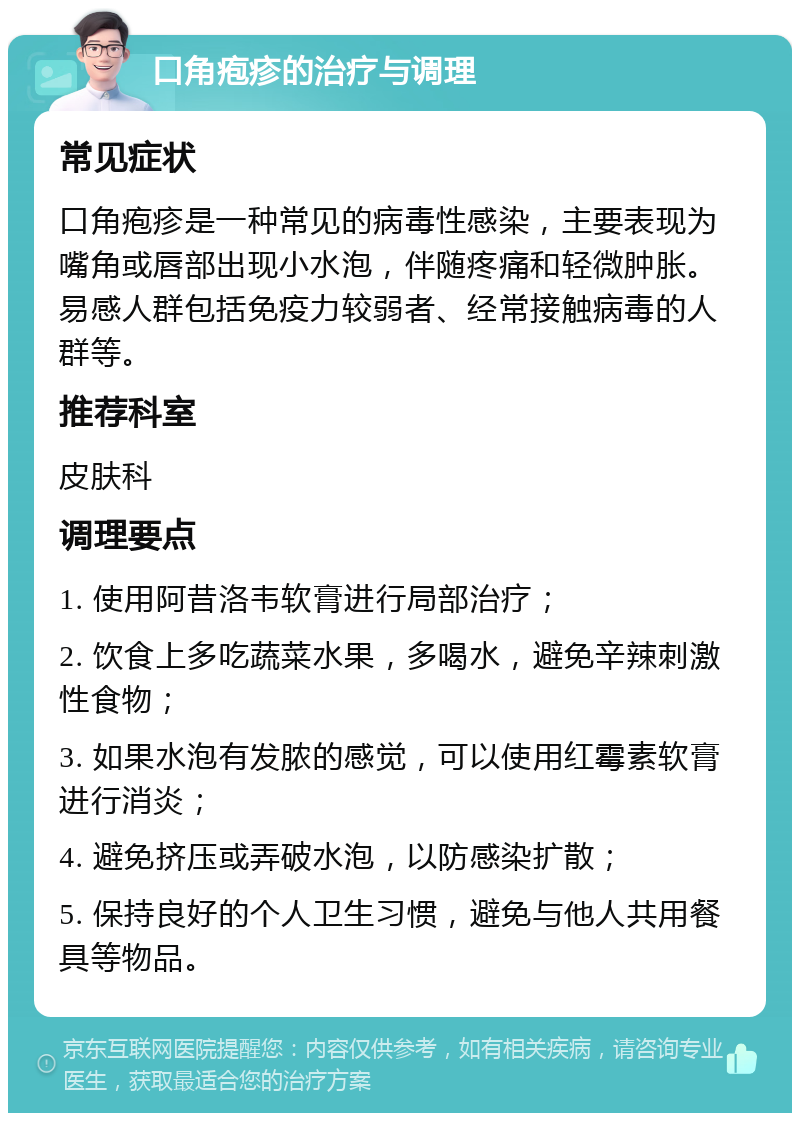 口角疱疹的治疗与调理 常见症状 口角疱疹是一种常见的病毒性感染，主要表现为嘴角或唇部出现小水泡，伴随疼痛和轻微肿胀。易感人群包括免疫力较弱者、经常接触病毒的人群等。 推荐科室 皮肤科 调理要点 1. 使用阿昔洛韦软膏进行局部治疗； 2. 饮食上多吃蔬菜水果，多喝水，避免辛辣刺激性食物； 3. 如果水泡有发脓的感觉，可以使用红霉素软膏进行消炎； 4. 避免挤压或弄破水泡，以防感染扩散； 5. 保持良好的个人卫生习惯，避免与他人共用餐具等物品。