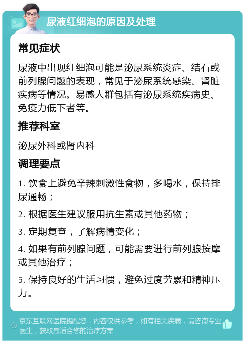 尿液红细泡的原因及处理 常见症状 尿液中出现红细泡可能是泌尿系统炎症、结石或前列腺问题的表现，常见于泌尿系统感染、肾脏疾病等情况。易感人群包括有泌尿系统疾病史、免疫力低下者等。 推荐科室 泌尿外科或肾内科 调理要点 1. 饮食上避免辛辣刺激性食物，多喝水，保持排尿通畅； 2. 根据医生建议服用抗生素或其他药物； 3. 定期复查，了解病情变化； 4. 如果有前列腺问题，可能需要进行前列腺按摩或其他治疗； 5. 保持良好的生活习惯，避免过度劳累和精神压力。