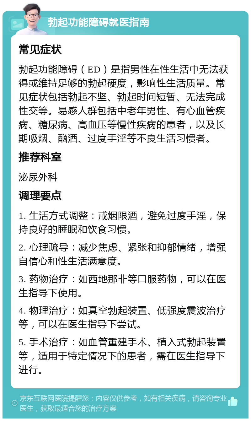 勃起功能障碍就医指南 常见症状 勃起功能障碍（ED）是指男性在性生活中无法获得或维持足够的勃起硬度，影响性生活质量。常见症状包括勃起不坚、勃起时间短暂、无法完成性交等。易感人群包括中老年男性、有心血管疾病、糖尿病、高血压等慢性疾病的患者，以及长期吸烟、酗酒、过度手淫等不良生活习惯者。 推荐科室 泌尿外科 调理要点 1. 生活方式调整：戒烟限酒，避免过度手淫，保持良好的睡眠和饮食习惯。 2. 心理疏导：减少焦虑、紧张和抑郁情绪，增强自信心和性生活满意度。 3. 药物治疗：如西地那非等口服药物，可以在医生指导下使用。 4. 物理治疗：如真空勃起装置、低强度震波治疗等，可以在医生指导下尝试。 5. 手术治疗：如血管重建手术、植入式勃起装置等，适用于特定情况下的患者，需在医生指导下进行。