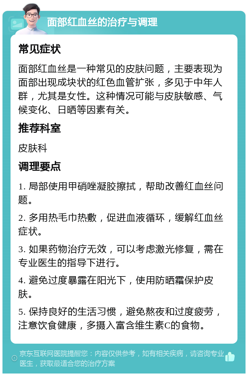 面部红血丝的治疗与调理 常见症状 面部红血丝是一种常见的皮肤问题，主要表现为面部出现成块状的红色血管扩张，多见于中年人群，尤其是女性。这种情况可能与皮肤敏感、气候变化、日晒等因素有关。 推荐科室 皮肤科 调理要点 1. 局部使用甲硝唑凝胶擦拭，帮助改善红血丝问题。 2. 多用热毛巾热敷，促进血液循环，缓解红血丝症状。 3. 如果药物治疗无效，可以考虑激光修复，需在专业医生的指导下进行。 4. 避免过度暴露在阳光下，使用防晒霜保护皮肤。 5. 保持良好的生活习惯，避免熬夜和过度疲劳，注意饮食健康，多摄入富含维生素C的食物。