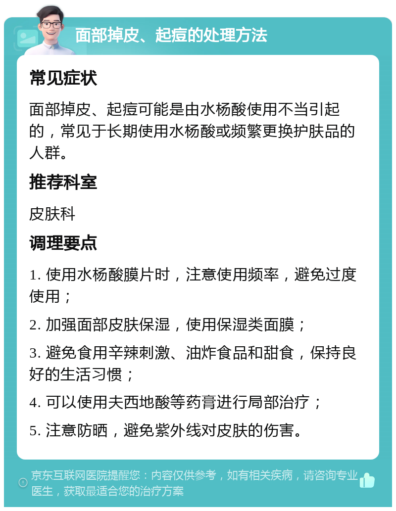 面部掉皮、起痘的处理方法 常见症状 面部掉皮、起痘可能是由水杨酸使用不当引起的，常见于长期使用水杨酸或频繁更换护肤品的人群。 推荐科室 皮肤科 调理要点 1. 使用水杨酸膜片时，注意使用频率，避免过度使用； 2. 加强面部皮肤保湿，使用保湿类面膜； 3. 避免食用辛辣刺激、油炸食品和甜食，保持良好的生活习惯； 4. 可以使用夫西地酸等药膏进行局部治疗； 5. 注意防晒，避免紫外线对皮肤的伤害。