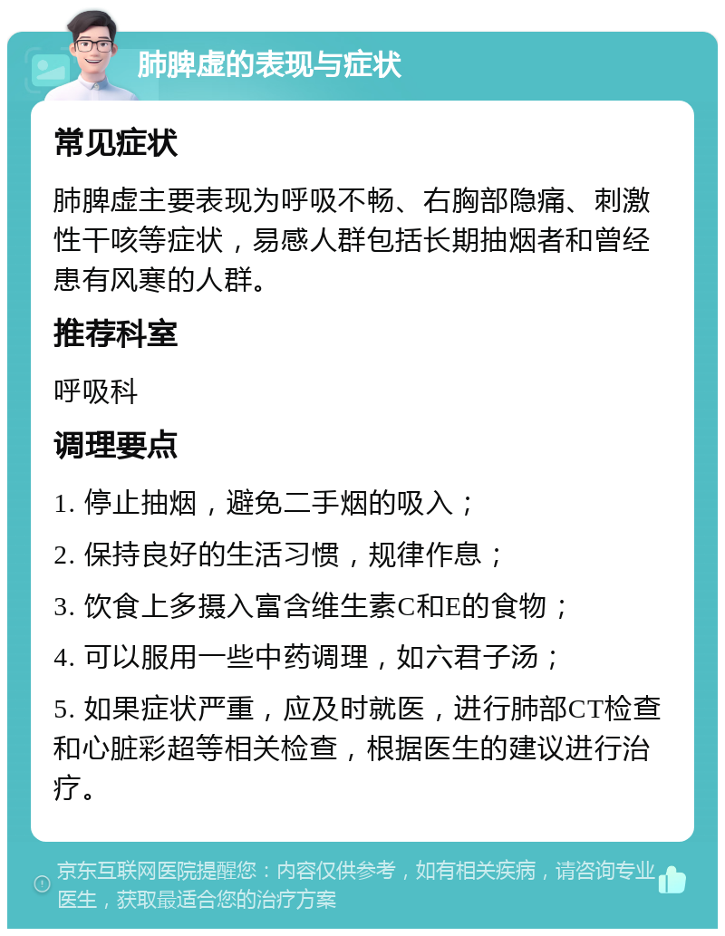 肺脾虚的表现与症状 常见症状 肺脾虚主要表现为呼吸不畅、右胸部隐痛、刺激性干咳等症状，易感人群包括长期抽烟者和曾经患有风寒的人群。 推荐科室 呼吸科 调理要点 1. 停止抽烟，避免二手烟的吸入； 2. 保持良好的生活习惯，规律作息； 3. 饮食上多摄入富含维生素C和E的食物； 4. 可以服用一些中药调理，如六君子汤； 5. 如果症状严重，应及时就医，进行肺部CT检查和心脏彩超等相关检查，根据医生的建议进行治疗。