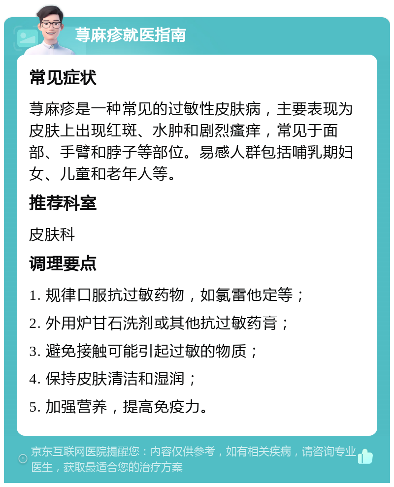 荨麻疹就医指南 常见症状 荨麻疹是一种常见的过敏性皮肤病，主要表现为皮肤上出现红斑、水肿和剧烈瘙痒，常见于面部、手臂和脖子等部位。易感人群包括哺乳期妇女、儿童和老年人等。 推荐科室 皮肤科 调理要点 1. 规律口服抗过敏药物，如氯雷他定等； 2. 外用炉甘石洗剂或其他抗过敏药膏； 3. 避免接触可能引起过敏的物质； 4. 保持皮肤清洁和湿润； 5. 加强营养，提高免疫力。