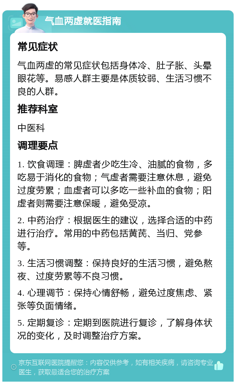 气血两虚就医指南 常见症状 气血两虚的常见症状包括身体冷、肚子胀、头晕眼花等。易感人群主要是体质较弱、生活习惯不良的人群。 推荐科室 中医科 调理要点 1. 饮食调理：脾虚者少吃生冷、油腻的食物，多吃易于消化的食物；气虚者需要注意休息，避免过度劳累；血虚者可以多吃一些补血的食物；阳虚者则需要注意保暖，避免受凉。 2. 中药治疗：根据医生的建议，选择合适的中药进行治疗。常用的中药包括黄芪、当归、党参等。 3. 生活习惯调整：保持良好的生活习惯，避免熬夜、过度劳累等不良习惯。 4. 心理调节：保持心情舒畅，避免过度焦虑、紧张等负面情绪。 5. 定期复诊：定期到医院进行复诊，了解身体状况的变化，及时调整治疗方案。