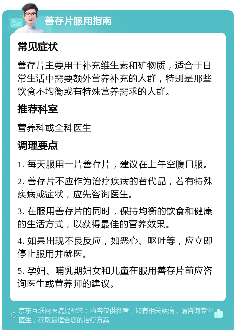 善存片服用指南 常见症状 善存片主要用于补充维生素和矿物质，适合于日常生活中需要额外营养补充的人群，特别是那些饮食不均衡或有特殊营养需求的人群。 推荐科室 营养科或全科医生 调理要点 1. 每天服用一片善存片，建议在上午空腹口服。 2. 善存片不应作为治疗疾病的替代品，若有特殊疾病或症状，应先咨询医生。 3. 在服用善存片的同时，保持均衡的饮食和健康的生活方式，以获得最佳的营养效果。 4. 如果出现不良反应，如恶心、呕吐等，应立即停止服用并就医。 5. 孕妇、哺乳期妇女和儿童在服用善存片前应咨询医生或营养师的建议。