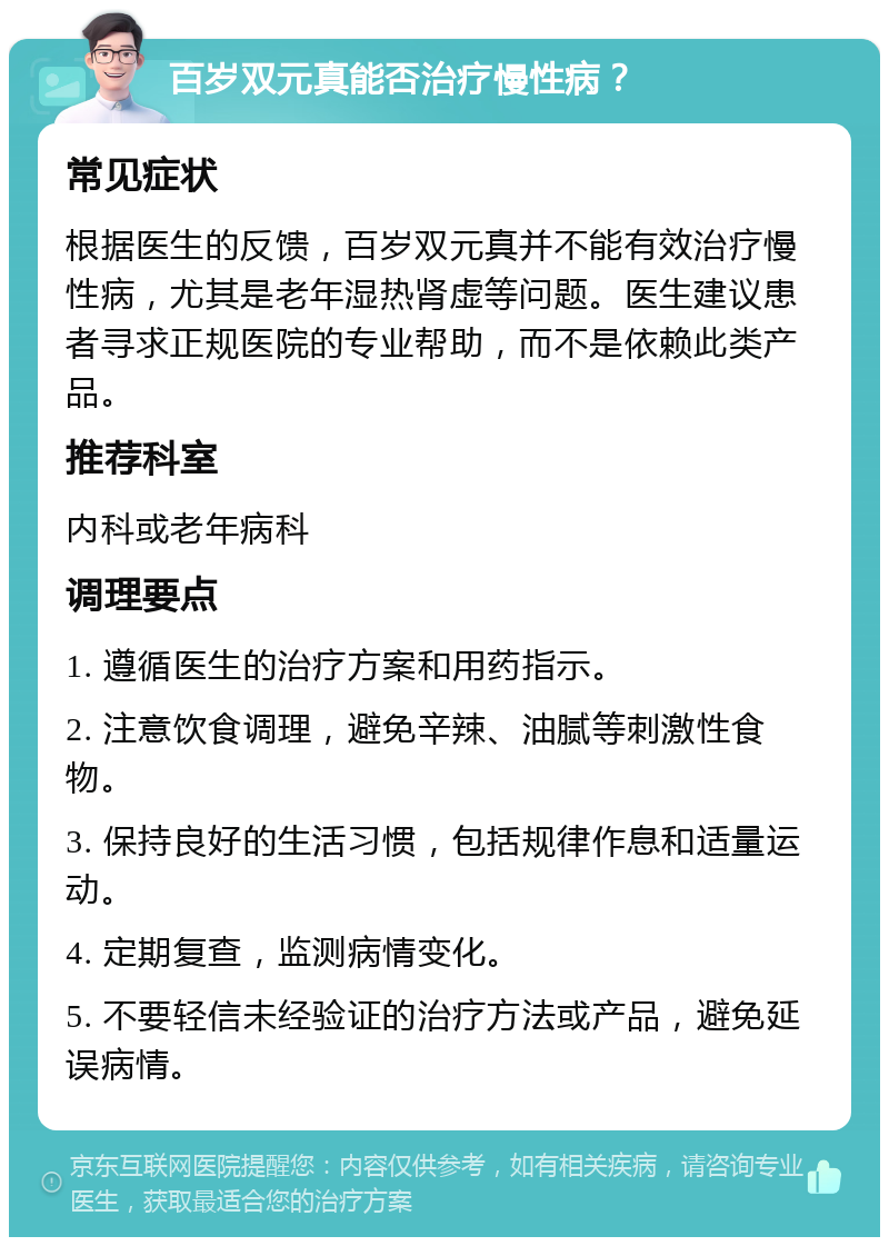 百岁双元真能否治疗慢性病？ 常见症状 根据医生的反馈，百岁双元真并不能有效治疗慢性病，尤其是老年湿热肾虚等问题。医生建议患者寻求正规医院的专业帮助，而不是依赖此类产品。 推荐科室 内科或老年病科 调理要点 1. 遵循医生的治疗方案和用药指示。 2. 注意饮食调理，避免辛辣、油腻等刺激性食物。 3. 保持良好的生活习惯，包括规律作息和适量运动。 4. 定期复查，监测病情变化。 5. 不要轻信未经验证的治疗方法或产品，避免延误病情。