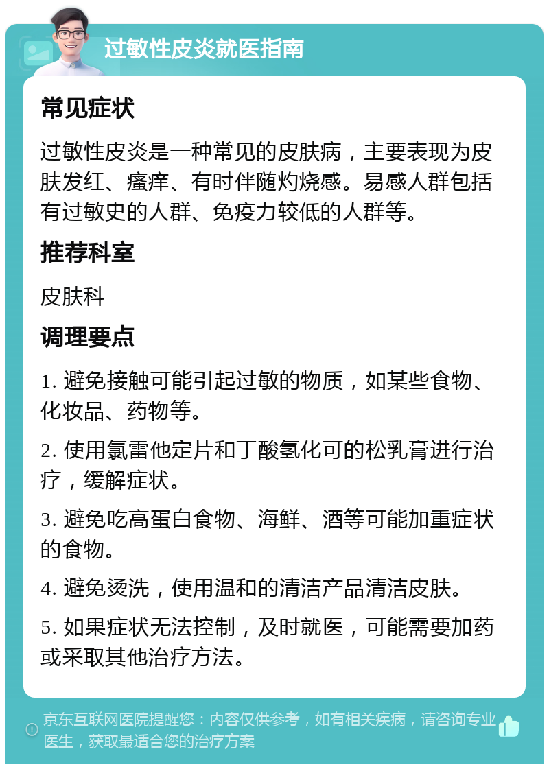 过敏性皮炎就医指南 常见症状 过敏性皮炎是一种常见的皮肤病，主要表现为皮肤发红、瘙痒、有时伴随灼烧感。易感人群包括有过敏史的人群、免疫力较低的人群等。 推荐科室 皮肤科 调理要点 1. 避免接触可能引起过敏的物质，如某些食物、化妆品、药物等。 2. 使用氯雷他定片和丁酸氢化可的松乳膏进行治疗，缓解症状。 3. 避免吃高蛋白食物、海鲜、酒等可能加重症状的食物。 4. 避免烫洗，使用温和的清洁产品清洁皮肤。 5. 如果症状无法控制，及时就医，可能需要加药或采取其他治疗方法。