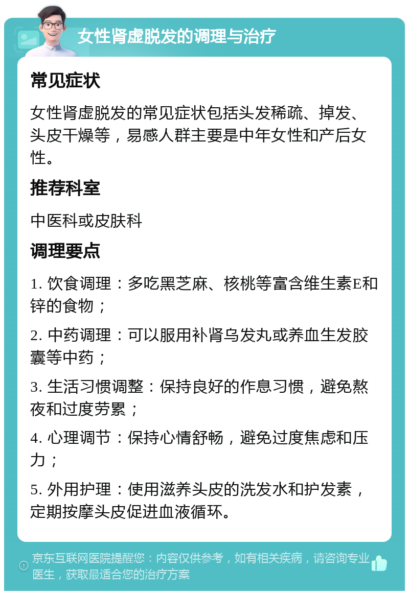 女性肾虚脱发的调理与治疗 常见症状 女性肾虚脱发的常见症状包括头发稀疏、掉发、头皮干燥等，易感人群主要是中年女性和产后女性。 推荐科室 中医科或皮肤科 调理要点 1. 饮食调理：多吃黑芝麻、核桃等富含维生素E和锌的食物； 2. 中药调理：可以服用补肾乌发丸或养血生发胶囊等中药； 3. 生活习惯调整：保持良好的作息习惯，避免熬夜和过度劳累； 4. 心理调节：保持心情舒畅，避免过度焦虑和压力； 5. 外用护理：使用滋养头皮的洗发水和护发素，定期按摩头皮促进血液循环。