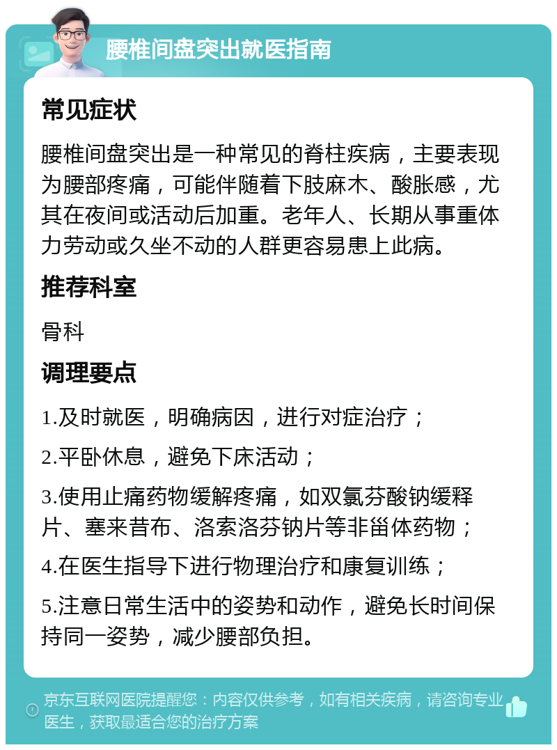 腰椎间盘突出就医指南 常见症状 腰椎间盘突出是一种常见的脊柱疾病，主要表现为腰部疼痛，可能伴随着下肢麻木、酸胀感，尤其在夜间或活动后加重。老年人、长期从事重体力劳动或久坐不动的人群更容易患上此病。 推荐科室 骨科 调理要点 1.及时就医，明确病因，进行对症治疗； 2.平卧休息，避免下床活动； 3.使用止痛药物缓解疼痛，如双氯芬酸钠缓释片、塞来昔布、洛索洛芬钠片等非甾体药物； 4.在医生指导下进行物理治疗和康复训练； 5.注意日常生活中的姿势和动作，避免长时间保持同一姿势，减少腰部负担。