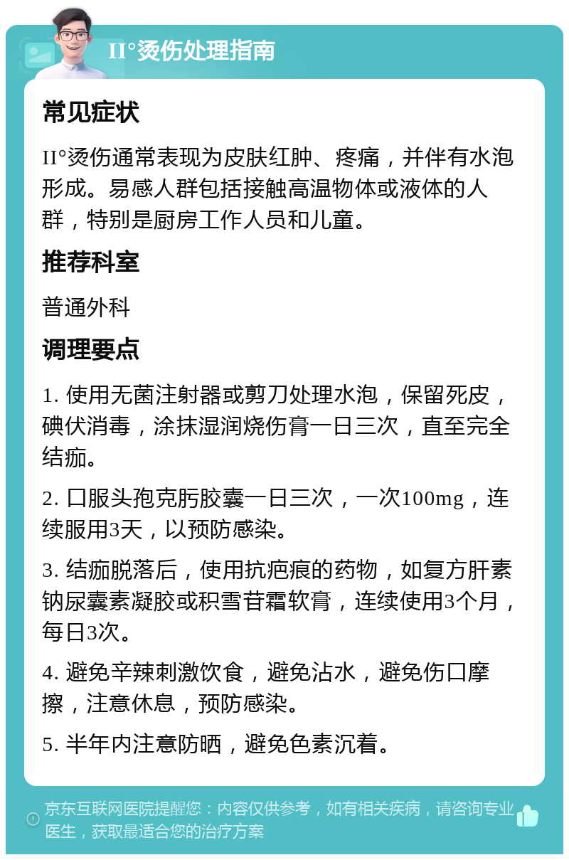 II°烫伤处理指南 常见症状 II°烫伤通常表现为皮肤红肿、疼痛，并伴有水泡形成。易感人群包括接触高温物体或液体的人群，特别是厨房工作人员和儿童。 推荐科室 普通外科 调理要点 1. 使用无菌注射器或剪刀处理水泡，保留死皮，碘伏消毒，涂抹湿润烧伤膏一日三次，直至完全结痂。 2. 口服头孢克肟胶囊一日三次，一次100mg，连续服用3天，以预防感染。 3. 结痂脱落后，使用抗疤痕的药物，如复方肝素钠尿囊素凝胶或积雪苷霜软膏，连续使用3个月，每日3次。 4. 避免辛辣刺激饮食，避免沾水，避免伤口摩擦，注意休息，预防感染。 5. 半年内注意防晒，避免色素沉着。