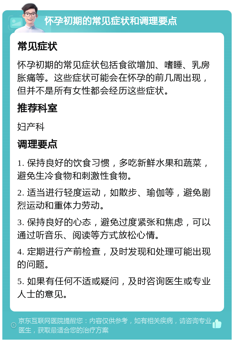 怀孕初期的常见症状和调理要点 常见症状 怀孕初期的常见症状包括食欲增加、嗜睡、乳房胀痛等。这些症状可能会在怀孕的前几周出现，但并不是所有女性都会经历这些症状。 推荐科室 妇产科 调理要点 1. 保持良好的饮食习惯，多吃新鲜水果和蔬菜，避免生冷食物和刺激性食物。 2. 适当进行轻度运动，如散步、瑜伽等，避免剧烈运动和重体力劳动。 3. 保持良好的心态，避免过度紧张和焦虑，可以通过听音乐、阅读等方式放松心情。 4. 定期进行产前检查，及时发现和处理可能出现的问题。 5. 如果有任何不适或疑问，及时咨询医生或专业人士的意见。