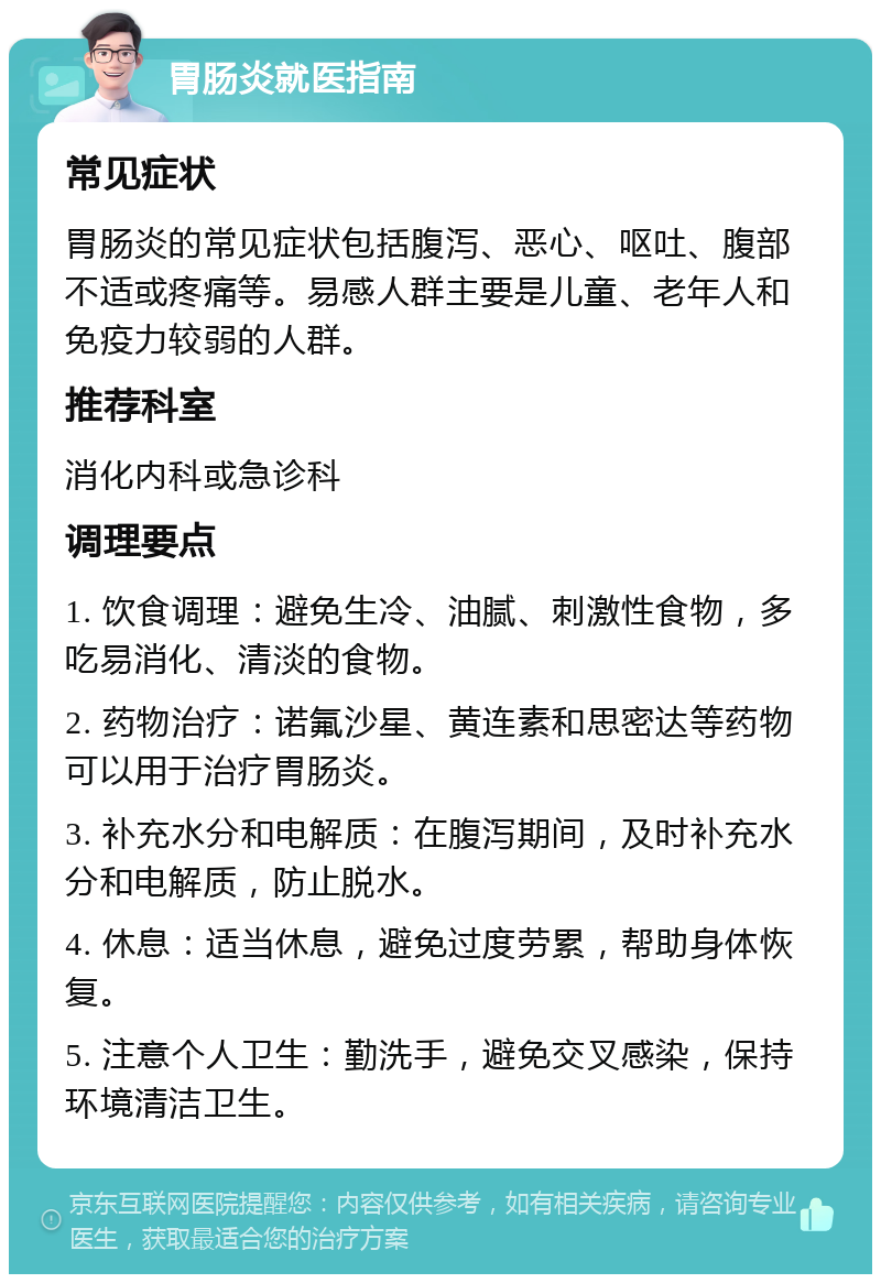 胃肠炎就医指南 常见症状 胃肠炎的常见症状包括腹泻、恶心、呕吐、腹部不适或疼痛等。易感人群主要是儿童、老年人和免疫力较弱的人群。 推荐科室 消化内科或急诊科 调理要点 1. 饮食调理：避免生冷、油腻、刺激性食物，多吃易消化、清淡的食物。 2. 药物治疗：诺氟沙星、黄连素和思密达等药物可以用于治疗胃肠炎。 3. 补充水分和电解质：在腹泻期间，及时补充水分和电解质，防止脱水。 4. 休息：适当休息，避免过度劳累，帮助身体恢复。 5. 注意个人卫生：勤洗手，避免交叉感染，保持环境清洁卫生。